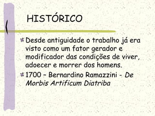 HISTÓRICO
Desde antiguidade o trabalho já era
visto como um fator gerador e
modificador das condições de viver,
adoecer e morrer dos homens.
1700 – Bernardino Ramazzini - De
Morbis Artificum Diatriba
 