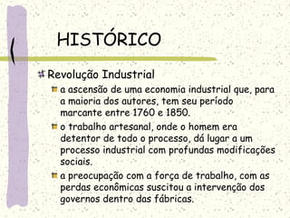 HISTÓRICO
Revolução Industrial
a ascensão de uma economia industrial que, para
a maioria dos autores, tem seu período
marcante entre 1760 e 1850.
o trabalho artesanal, onde o homem era
detentor de todo o processo, dá lugar a um
processo industrial com profundas modificações
sociais.
a preocupação com a força de trabalho, com as
perdas econômicas suscitou a intervenção dos
governos dentro das fábricas.
 