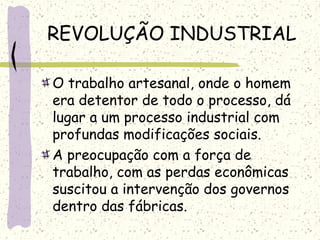 REVOLUÇÃO INDUSTRIAL
O trabalho artesanal, onde o homem
era detentor de todo o processo, dá
lugar a um processo industrial com
profundas modificações sociais.
A preocupação com a força de
trabalho, com as perdas econômicas
suscitou a intervenção dos governos
dentro das fábricas.
 