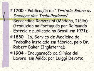 1700 – Publicação do “Tratado Sobre as
Doenças dos Trabalhadores”,
Bernardino Ramazzini (Módena, Itália)
(traduzido ao Português por Raimundo
Estrela e publicado no Brasil em 1971);
1830 – 1o. Serviço de Medicina do
Trabalho instalado em fábrica, pelo Dr.
Robert Baker (Inglaterra);
1904 – Inauguração da Clínica del
Lavoro, em Milão, por Luiggi Devoto;
 