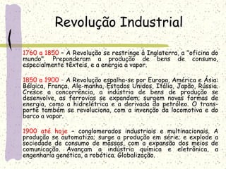 Revolução Industrial
1760 a 1850 – A Revolução se restringe à Inglaterra, a "oficina do
mundo". Preponderam a produção de bens de consumo,
especialmente têxteis, e a energia a vapor.
 
1850 a 1900 – A Revolução espalha-se por Europa, América e Ásia:
Bélgica, França, Ale­manha, Estados Unidos, Itália, Japão, Rússia.
Cresce a concorrência, a indústria de bens de produção se
desenvolve, as ferrovias se expandem; surgem novas formas de
energia, como a hidrelétrica e a derivada do petróleo. O trans­
porte também se revoluciona, com a invenção da locomotiva e do
barco a vapor.
 
1900 até hoje – conglomerados industriais e multinacionais. A
produção se automatiza; surge a produção em série; e explode a
sociedade de consumo de massas, com a expansão dos meios de
comunicação. Avançam a indústria química e eletrônica, a
engenharia genética, a robótica. Globalização.
 