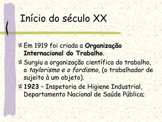 Início do século XX
Em 1919 foi criada a OrganizaçãoOrganização
Internacional do TrabalhoInternacional do Trabalho.
Surgiu a organização científica do trabalho,
o taylorismo e o fordismo, (o trabalhador de
sujeito à um objeto).
1923 – Inspetoria de Higiene Industrial,
Departamento Nacional de Saúde Pública;
 