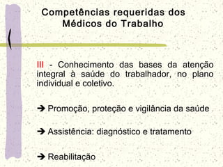 Competências requeridas dos
Médicos do Trabalho
III - Conhecimento das bases da atenção
integral à saúde do trabalhador, no plano
individual e coletivo.
  Promoção, proteção e vigilância da saúde
 
  Assistência: diagnóstico e tratamento
  Reabilitação
 