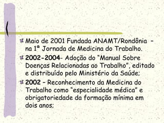 Maio de 2001 Fundada ANAMT/Rondônia –
na 1ª Jornada de Medicina do Trabalho.
2002-2004- Adoção do “Manual Sobre
Doenças Relacionadas ao Trabalho”, editado
e distribuído pelo Ministério da Saúde;
2002 – Reconhecimento da Medicina do
Trabalho como “especialidade médica” e
obrigatoriedade da formação mínima em
dois anos;
 