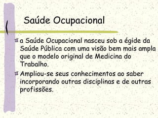 Saúde Ocupacional
a Saúde Ocupacional nasceu sob a égide da
Saúde Pública com uma visão bem mais ampla
que o modelo original de Medicina do
Trabalho.
Ampliou-se seus conhecimentos ao saber
incorporando outras disciplinas e de outras
profissões.
 