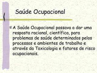 Saúde Ocupacional
A Saúde Ocupacional passava a dar uma
resposta racional, científica, para
problemas de saúde determinados pelos
processos e ambientes de trabalho e
através da Toxicologia e fatores de risco
ocupacionais.
 