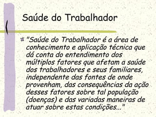 Saúde do Trabalhador
"Saúde do Trabalhador é a área de
conhecimento e aplicação técnica que
dá conta do entendimento dos
múltiplos fatores que afetam a saúde
dos trabalhadores e seus familiares,
independente das fontes de onde
provenham, das consequências da ação
desses fatores sobre tal população
(doenças) e das variadas maneiras de
atuar sobre estas condições..."
 