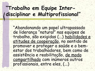 “Trabalho em Equipe Inter-
disciplinar e Multiprofissional”
“Abandonando um papel ultrapassado
de liderança “natural” nas equipes de
trabalho, são exigidas (...) habilidades e
atitudes de cooperação, no sentido de
promover e proteger a saúde e o bem-
estar dos trabalhadores, bem como de
assistência e reabilitação, de modo
compartilhado com inúmeros outros
profissionais, entre eles, (...)
 