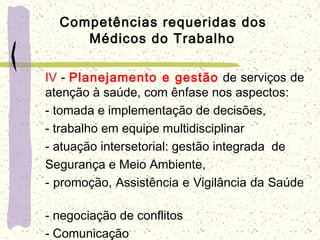 Competências requeridas dos
Médicos do Trabalho
IV - Planejamento e gestão de serviços de
atenção à saúde, com ênfase nos aspectos:
- tomada e implementação de decisões,
- trabalho em equipe multidisciplinar
- atuação intersetorial: gestão integrada de
Segurança e Meio Ambiente,
- promoção, Assistência e Vigilância da Saúde
- negociação de conflitos
- Comunicação
 