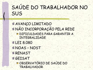 SAÚDE DO TRABALHADOR NO
SUS
AVANÇO LIMITADO
NÃO INCORPORAÇÃO PELA REDE
DIFICULDADES PARA GARANTIR A
INTEGRALIDADE
LEI 8.080
NOAS – NOST
RENAST
GEISAT
OBSERVATÓRIO DE SAÚDE DO
TRABALHADOR
 