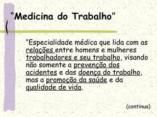“Medicina do Trabalho”
“Especialidade médica que lida com as
relações entre homens e mulheres
trabalhadores e seu trabalho, visando
não somente a prevenção dos
acidentes e das doença do trabalho,
mas a promoção da saúde e da
qualidade de vida.
(continua)
 
