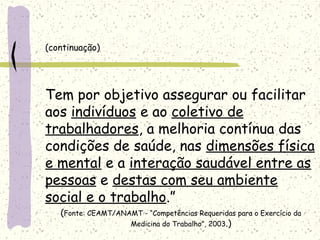 (continuação)
Tem por objetivo assegurar ou facilitar
aos indivíduos e ao coletivo de
trabalhadores, a melhoria contínua das
condições de saúde, nas dimensões física
e mental e a interação saudável entre as
pessoas e destas com seu ambiente
social e o trabalho.”
(Fonte: CEAMT/ANAMT - “Competências Requeridas para o Exercício da
Medicina do Trabalho”, 2003.)
 