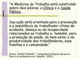 “A Medicina do Trabalho está construída
sobre dois pilares: a Clínica e a Saúde
Pública.
Sua ação está orientada para a prevenção
e a assistência do trabalhador vítima de
acidente, doença ou de incapacidade
relacionados ao trabalho e, também, para
a promoção da saúde, do bem estar e da
produtividade dos trabalhadores, suas
famílias e a comunidade.”
(Fonte: CEAMT/ANAMT - “Competências Requeridas para o
Exercício da Medicina do Trabalho”, 2003.)
 