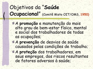 Objetivos da “Saúde
Ocupacional” (Comitê Misto OIT/OMS, 1950)
A promoção e manutenção do mais
alto grau de bem-estar físico, mental
e social dos trabalhadores de todas
as ocupações;
A prevenção de desvios de saúde
causados pelas condições de trabalho;
A proteção dos trabalhadores, em
seus empregos, dos riscos resultantes
de fatores adversos à saúde;
 