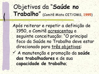 Objetivos da “Saúde no
Trabalho” (Comitê Misto OIT/OMS, 1995)
Após reiterar e repetir a definição de
1950, o Comitê acrescentou a
seguinte conceituação: “O principal
foco da Saúde no Trabalho deve estar
direcionado para três objetivos:
 A manutenção e promoção da saúde
dos trabalhadores e de sua
capacidade de trabalho;
 
