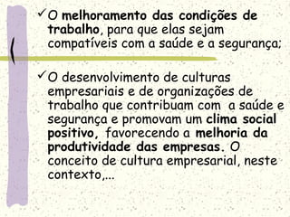 O melhoramento das condições de
trabalho, para que elas sejam
compatíveis com a saúde e a segurança;
O desenvolvimento de culturas
empresariais e de organizações de
trabalho que contribuam com a saúde e
segurança e promovam um clima social
positivo, favorecendo a melhoria da
produtividade das empresas. O
conceito de cultura empresarial, neste
contexto,...
 
