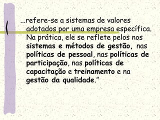 ...refere-se a sistemas de valores
adotados por uma empresa específica.
Na prática, ele se reflete pelos nos
sistemas e métodos de gestão, nas
políticas de pessoal, nas políticas de
participação, nas políticas de
capacitação e treinamento e na
gestão da qualidade.”
 