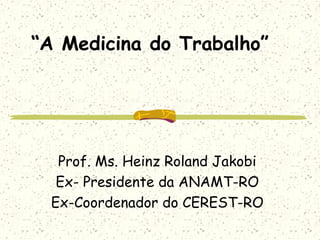 “A Medicina do Trabalho”
Prof. Ms. Heinz Roland Jakobi
Ex- Presidente da ANAMT-RO
Ex-Coordenador do CEREST-RO
 