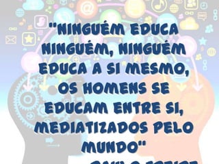 "Ninguém educa
ninguém, ninguém
educa a si mesmo,
  os homens se
 educam entre si,
mediatizados pelo
     mundo“
 