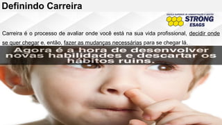 Definindo Carreira
Carreira é o processo de avaliar onde você está na sua vida profissional, decidir onde
se quer chegar e, então, fazer as mudanças necessárias para se chegar lá.
 