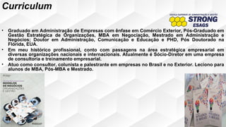 • Graduado em Administração de Empresas com ênfase em Comércio Exterior, Pós-Graduado em
Gestão Estratégica de Organizações, MBA em Negociação, Mestrado em Administração e
Negócios; Doutor em Administração, Comunicação e Educação e PHD, Pós Doutorado na
Flórida, EUA.
• Em meu histórico profissional, conto com passagens na área estratégica empresarial em
diversas organizações nacionais e internacionais. Atualmente é Sócio-Diretor em uma empresa
de consultoria e treinamento empresarial.
• Atuo como consultor, colunista e palestrante em empresas no Brasil e no Exterior. Leciono para
alunos de MBA, Pós-MBA e Mestrado.
Curriculum
 