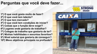 1º) O que você gosta muito de fazer?
2º) O que você tem talento?
3º) O que tem mercado?
4º) O que você tem condições de iniciar?
5º) Coisas que a função deve exigir?
6º) Lugares onde gostaria de trabalhar?
7º) Colegas de trabalho que gostaria de ter?
8º) Minhas habilidades e assuntos favoritos?
9º) Nível salarial que gostaria de conseguir?
10º) Meus objetivos principais na profissão?
Perguntas que você deve fazer...
 