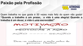 Paixão pela Profissão
Quem trabalha no que gosta é 50 vezes mais feliz do quem não gosta!
“Quando o trabalho é um prazer, a vida é uma alegria! Quando o
trabalho é um dever, a vida é uma escravidão!”
 