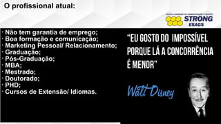 O profissional atual:
• Não tem garantia de emprego;
• Boa formação e comunicação;
• Marketing Pessoal/ Relacionamento;
• Graduação;
• Pós-Graduação;
• MBA;
• Mestrado;
• Doutorado;
• PHD;
• Cursos de Extensão/ Idiomas.
 