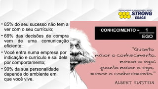 • 85% do seu sucesso não tem a
ver com o seu currículo;
• 66% das decisões de compra
vem de uma comunicação
eficiente;
• Você entra numa empresa por
indicação e currículo e sai dela
por comportamento;
• 90% da sua personalidade
depende do ambiente em
que você vive.
 