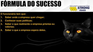 O funcionário tem que:
1. Saber onde a empresa quer chegar;
2. Conhecer suas políticas;
3. Saber o que realmente a empresa prioriza ou
valoriza;
4. Saber o que a empresa espera deles.
FÓRMULA DO SUCESSO
 