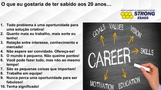 1. Todo problema é uma oportunidade para
uma solução criativa!
2. Quanto mais eu trabalho, mais sorte eu
tenho!
3. Relação entre interesse, conhecimento e
mercado!
4. Não espere ser convidado. Ofereça-se!
5. O mundo é pequeno. Não queime pontes!
6. Você pode fazer tudo, mas não ao mesmo
tempo!
7. São as pequenas coisas que importam!
8. Trabalhe em equipe!
9. Nunca perca uma oportunidade para ser
fabuloso!
10. Tenha significado!
O que eu gostaria de ter sabido aos 20 anos…
 