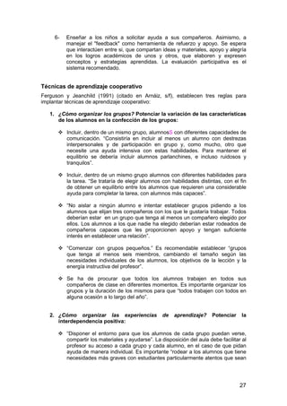 27
6- Enseñar a los niños a solicitar ayuda a sus compañeros. Asimismo, a
manejar el "feedback" como herramienta de refuerzo y apoyo. Se espera
que interactúen entre si, que compartan ideas y materiales, apoyo y alegría
en los logros académicos de unos y otros, que elaboren y expresen
conceptos y estrategias aprendidas. La evaluación participativa es el
sistema recomendado.
Técnicas de aprendizaje cooperativo
Ferguson y Jeanchild (1991) (citado en Arnáiz, s/f), establecen tres reglas para
implantar técnicas de aprendizaje cooperativo:
1. ¿Cómo organizar los grupos? Potenciar la variación de las características
de los alumnos en la confección de los grupos:
Incluir, dentro de un mismo grupo, alumnosS con diferentes capacidades de
comunicación. “Consistiría en incluir al menos un alumno con destrezas
interpersonales y de participación en grupo y, como mucho, otro que
necesite una ayuda intensiva con estas habilidades. Para mantener el
equilibrio se debería incluir alumnos parlanchines, e incluso ruidosos y
tranquilos”.
Incluir, dentro de un mismo grupo alumnos con diferentes habilidades para
la tarea. “Se trataría de elegir alumnos con habilidades distintas, con el fin
de obtener un equilibrio entre los alumnos que requieren una considerable
ayuda para completar la tarea, con alumnos más capaces”.
“No aislar a ningún alumno e intentar establecer grupos pidiendo a los
alumnos que elijan tres compañeros con los que le gustaría trabajar. Todos
deberían estar en un grupo que tenga al menos un compañero elegido por
ellos. Los alumnos a los que nadie ha elegido deberían estar rodeados de
compañeros capaces que les proporcionen apoyo y tengan suficiente
interés en establecer una relación”.
“Comenzar con grupos pequeños.” Es recomendable establecer “grupos
que tenga al menos seis miembros, cambiando el tamaño según las
necesidades individuales de los alumnos, los objetivos de la lección y la
energía instructiva del profesor”.
Se ha de procurar que todos los alumnos trabajen en todos sus
compañeros de clase en diferentes momentos. Es importante organizar los
grupos y la duración de los mismos para que “todos trabajen con todos en
alguna ocasión a lo largo del año”.
2. ¿Cómo organizar las experiencias de aprendizaje? Potenciar la
interdependencia positiva:
“Disponer el entorno para que los alumnos de cada grupo puedan verse,
compartir los materiales y ayudarse”. La disposición del aula debe facilitar al
profesor su acceso a cada grupo y cada alumno, en el caso de que pidan
ayuda de manera individual. Es importante “rodear a los alumnos que tiene
necesidades más graves con estudiantes particularmente atentos que sean
 
