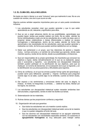 8
1.2. EL CLIMA DEL AULA INCLUSIVA
No basta con decir o llamar a un aula “inclusiva” para que realmente lo sea. No es una
cuestión de nombre, sino de lo que ocurre en ella.
Algunos autores señalan aspectos importantes para que un aula pueda considerarse
inclusiva:
1. Los estudiantes necesitan creer que pueden aprender y que lo que están
aprendiendo es útil, relevante y significativo para ellos.
2. Que se van a exigir esfuerzos dentro de sus posibilidades, aprendizajes que
puedan lograr, tareas que puedan realizar con éxito. No es viable atender de
forma individualizada a cada uno de los estudiantes de un salón de clase, pero sí
proponer tareas colaborativas o tareas diferenciadas a realizar en grupos
homogéneos o heterogéneos, dentro de los cuales, atender de forma más
aproximada a las necesidades de los estudiantes, para que puedan aprender y
realizarlas con éxito, de forma que puedan sentirse satisfechos con su trabajo.
3. Saber que pertenecen a un grupo, que hay relaciones de aprecio y respeto
mutuo, normas comunes y un sentido de comunidad que aprende, donde cada
miembro aporta y recibe de los demás, desde sus posibilidades y limitaciones.
4. Que son responsables de su propio aprendizaje. Es importante que conozcan los
objetivos a lograr, darles retroalimentación en lo que se va realizando, apoyo
para ir avanzando y lograrlos. Los estudiantes con discapacidad intelectual
también pueden participar en la planificación de sus objetivos, para que se
impliquen en la toma de decisiones, en la evaluación de lo que va logrando, y en
la identificación de sus preocupaciones y dificultades para lograrlos.
5. Clima de confianza, en el que los errores puedan formar parte del aprendizaje y
puedan servir para reflexionar, aprender y mejorar. Confianza para preguntar
cuando algo no se sabe, cuando algo no se entiende, cuando se tienen dudas,
etc.
6. Dar espacio a los sentimientos y emociones dentro del aula: la alegría, la
tristeza, el miedo, la inseguridad, la amistad,…; celebrar los éxitos, felicitar por
los logros, los avances.
7. Los estudiantes con discapacidad intelectual suelen necesitar ambientes bien
estructurados y organizados, donde el orden les facilite sus tareas.
8. Sistematización de los materiales.
9. Rutinas diarias que les proporcionen confianza y seguridad.
10. Organización del aula que garantice:
• Que todos los estudiantes ven a la maestra cuando explica.
• Que los estudiantes con discapacidad intelectual están cerca de la maestra
o que no quedan relegados al fondo del aula.
• Que los alumnos con discapacidad intelectual no se agrupan solamente
con los estudiantes con necesidades especiales similares. En ocasiones el
agrupamiento homogéneo es muy adecuado para trabajar ciertos
 