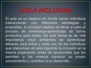 El aula es un espacio en donde varios individuos
interaccionan con diferentes estrategias y
propósitos, el principal objetivo es llevar a cabo el
proceso de enseñanza-aprendizaje de forma
productiva para todos. De esta forma es de vital
importancia crear ambientes de aprendizaje
eficaces para todos y cada uno de los individuos
que interactúan en esta logrando la inclusión en la
misma propiciando áreas de oportunidad que les
permitan a los mismos construir su propio
conocimiento y contribuir a su desarrollo.
 