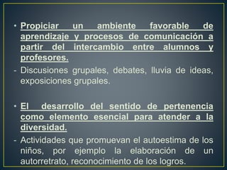 • Propiciar un ambiente favorable de
aprendizaje y procesos de comunicación a
partir del intercambio entre alumnos y
profesores.
- Discusiones grupales, debates, lluvia de ideas,
exposiciones grupales.
• El desarrollo del sentido de pertenencia
como elemento esencial para atender a la
diversidad.
- Actividades que promuevan el autoestima de los
niños, por ejemplo la elaboración de un
autorretrato, reconocimiento de los logros.
 