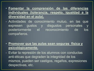 • Fomentar la comprensión de las diferencias
individuales (tolerancia, respeto, igualdad a la
diversidad en el aula).
- Actividades de conocimiento mutuo, en las que
expresen gustos y disgustos personales y
posteriormente el reconocimiento de los
compañeros.
• Promover que las aulas sean seguras física y
psicológicamente.
- Evitar la represión de los alumnos con conductas
anti-éticas que degraden la integridad de los
mismos, pueden ser castigos, regaños, expresiones
despectivas, etc.
 