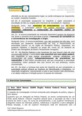 POLÍCIA FEDERAL
PROCESSO PENAL
PROF. RAFAEL NOGUEIRA
AULA 01
Prof. Rafael Nogueira
rafaelnogueira@concurseiro24horas.com.br 10
ofendido ou de seu representante legal, ou serão entregues ao requerente,
se o pedir, mediante traslado.
Art. 20. A autoridade assegurará no inquérito o sigilo necessário à
elucidação do fato ou exigido pelo interesse da sociedade.(C. Sigiloso)
Parágrafo único. Nos atestados de antecedentes que lhe forem
solicitados, a autoridade policial não poderá mencionar quaisquer
anotações referentes a instauração de inquérito contra os
requerentes.
Art. 21. A incomunicabilidade do indiciado dependerá sempre de despacho
nos autos e somente será permitida quando o interesse da sociedade ou
a conveniência da investigação o exigir.
Parágrafo único. A incomunicabilidade, que não excederá de três dias, será
decretada por despacho fundamentado do Juiz, a requerimento da
autoridade policial, ou do órgão do Ministério Público, respeitado, em
qualquer hipótese, o disposto no artigo 89, inciso III, do Estatuto da
Ordem dos Advogados do Brasil (Tacitamente revogado)
Art. 22. No Distrito Federal e nas comarcas em que houver mais de uma
circunscrição policial, a autoridade com exercício em uma delas poderá,
nos inquéritos a que esteja procedendo, ordenar diligências em
circunscrição de outra, independentemente de precatórias ou
requisições, e bem assim providenciará, até que compareça a autoridade
competente, sobre qualquer fato que ocorra em sua presença, noutra
circunscrição.
Art. 23. Ao fazer a remessa dos autos do inquérito ao juiz competente, a
autoridade policial oficiará ao Instituto de Identificação e Estatística, ou
repartição congênere, mencionando o juízo a que tiverem sido distribuídos,
e os dados relativos à infração penal e à pessoa do indiciado.
3. Exercícios Comentados
1) Ano: 2014 Banca: CESPE Órgão: Polícia Federal Prova: Agente
Administrativo
A respeito da investigação criminal conduzida pelo delegado de polícia, julgue o
item abaixo.
Suponha que um delegado da Polícia Federal, ao tomar conhecimento de um
ilícito penal federal, instaure inquérito policial para a apuração do fato e da
autoria do ilícito e que, no curso do procedimento, o seu superior hierárquico,
alegando motivo de interesse público, redistribua o inquérito a outro delegado.
Nessa situação, o ato do superior hierárquico está em desacordo com a
 