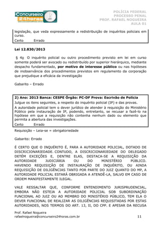 POLÍCIA FEDERAL
PROCESSO PENAL
PROF. RAFAEL NOGUEIRA
AULA 01
Prof. Rafael Nogueira
rafaelnogueira@concurseiro24horas.com.br 11
legislação, que veda expressamente a redistribuição de inquéritos policiais em
curso.
Certo Errado
Lei 12.830/2013
§ 4o O inquérito policial ou outro procedimento previsto em lei em curso
somente poderá ser avocado ou redistribuído por superior hierárquico, mediante
despacho fundamentado, por motivo de interesse público ou nas hipóteses
de inobservância dos procedimentos previstos em regulamento da corporação
que prejudique a eficácia da investigação
Gabarito – Errado
2) Ano: 2013 Banca: CESPE Órgão: PC-DF Prova: Escrivão de Polícia
Julgue os itens seguintes, a respeito do inquérito policial (IP) e das provas.
A autoridade policial tem o dever jurídico de atender à requisição do Ministério
Público pela instauração de IP, podendo, entretanto, se recusar a fazê-lo na
hipótese em que a requisição não contenha nenhum dado ou elemento que
permita a abertura das investigações.
Certo Errado
Requisição – Leia-se = obrigatoriedade
Gabarito: Errado
É CERTO QUE O INQUÉRITO É, PARA A AUTORIDADE POLICIAL, DOTADO DE
DISCRICIONARIEDADE. CONTUDO, A DISCRICIONARIEDADE DO DELEGADO
DETÉM EXCEÇÕES E, DENTRE ELAS, DESTACA-SE A REQUISIÇÃO DA
AUTORIDADE JUDICIÁRIA OU DO MINISTÉRIO PÚBLICO.
HAVENDO REQUISIÇÃO DE INSTAURAÇÃO DE INQUÉRITO, OU AINDA
REQUISIÇÃO DE DILIGÊNCIAS TANTO POR PARTE DO JUIZ QUANTO DO MP, A
AUTORIDADE POLICIAL ESTARÁ OBRIGADA A ATENDÊ-LA, SALVO EM CASO DE
ORDEM MANIFESTAMENTE ILEGAL.
VALE RESSALTAR QUE, CONFORME ENTENDIMENTO JURISPRUDENCIAL,
EMBORA NÃO ESTEJA A AUTORIDADE POLICIAL SOB SUBORDINAÇÃO
FUNCIONAL AO JUIZ OU AO MEMBRO DO MINISTÉRIO PÚBLICO, TEM ELA O
DEVER FUNCIONAL DE REALIZAR AS DILIGÊNCIAS REQUISITADAS POR ESTAS
AUTORIDADES, NOS TERMOS DO ART. 13, II, DO CPP. E APESAR DA RECUSA
 