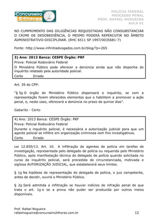 POLÍCIA FEDERAL
PROCESSO PENAL
PROF. RAFAEL NOGUEIRA
AULA 01
Prof. Rafael Nogueira
rafaelnogueira@concurseiro24horas.com.br 12
NO CUMPRIMENTO DAS DILIGÊNCIAS REQUISITADAS NÃO CONSUBSTANCIAR
O CRIME DE DESOBEDIÊNCIA, O MESMO PODERÁ REPERCUTIR NO ÂMBITO
ADMINISTRATIVO-DISCIPLINAR. (RHC 6511 SP 1997/0035681-7)
Fonte: http://www.infinitiadvogados.com.br/blog/?p=265
3) Ano: 2013 Banca: CESPE Órgão: PRF
Prova: Policial Rodoviário Federal
O Ministério Público pode oferecer a denúncia ainda que não disponha do
inquérito relatado pela autoridade policial.
Certo Errado
Art. 39 do CPP:
“§ 5o O órgão do Ministério Público dispensará o inquérito, se com a
representação forem oferecidos elementos que o habilitem a promover a ação
penal, e, neste caso, oferecerá a denúncia no prazo de quinze dias”.
Gabarito - Certo
4) Ano: 2013 Banca: CESPE Órgão: PRF
Prova: Policial Rodoviário Federal
Durante o inquérito policial, é necessária a autorização judicial para que um
agente policial se infiltre em organização criminosa com fins investigativos.
Certo Errado
Lei 12.850/13. Art. 10. A infiltração de agentes de polícia em tarefas de
investigação, representada pelo delegado de polícia ou requerida pelo Ministério
Público, após manifestação técnica do delegado de polícia quando solicitada no
curso de inquérito policial, será precedida de circunstanciada, motivada e
sigilosa AUTORIZAÇÃO JUDICIAL, que estabelecerá seus limites.
§ 1o Na hipótese de representação do delegado de polícia, o juiz competente,
antes de decidir, ouvirá o Ministério Público.
§ 2o Será admitida a infiltração se houver indícios de infração penal de que
trata o art. 1o e se a prova não puder ser produzida por outros meios
disponíveis.
 