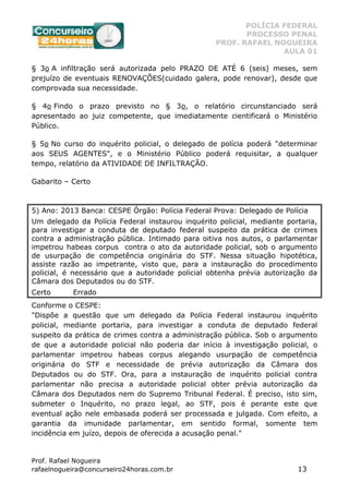 POLÍCIA FEDERAL
PROCESSO PENAL
PROF. RAFAEL NOGUEIRA
AULA 01
Prof. Rafael Nogueira
rafaelnogueira@concurseiro24horas.com.br 13
§ 3o A infiltração será autorizada pelo PRAZO DE ATÉ 6 (seis) meses, sem
prejuízo de eventuais RENOVAÇÕES(cuidado galera, pode renovar), desde que
comprovada sua necessidade.
§ 4o Findo o prazo previsto no § 3o, o relatório circunstanciado será
apresentado ao juiz competente, que imediatamente cientificará o Ministério
Público.
§ 5o No curso do inquérito policial, o delegado de polícia poderá "determinar
aos SEUS AGENTES", e o Ministério Público poderá requisitar, a qualquer
tempo, relatório da ATIVIDADE DE INFILTRAÇÃO.
Gabarito – Certo
5) Ano: 2013 Banca: CESPE Órgão: Polícia Federal Prova: Delegado de Polícia
Um delegado da Polícia Federal instaurou inquérito policial, mediante portaria,
para investigar a conduta de deputado federal suspeito da prática de crimes
contra a administração pública. Intimado para oitiva nos autos, o parlamentar
impetrou habeas corpus contra o ato da autoridade policial, sob o argumento
de usurpação de competência originária do STF. Nessa situação hipotética,
assiste razão ao impetrante, visto que, para a instauração do procedimento
policial, é necessário que a autoridade policial obtenha prévia autorização da
Câmara dos Deputados ou do STF.
Certo Errado
Conforme o CESPE:
"Dispõe a questão que um delegado da Polícia Federal instaurou inquérito
policial, mediante portaria, para investigar a conduta de deputado federal
suspeito da prática de crimes contra a administração pública. Sob o argumento
de que a autoridade policial não poderia dar início à investigação policial, o
parlamentar impetrou habeas corpus alegando usurpação de competência
originária do STF e necessidade de prévia autorização da Câmara dos
Deputados ou do STF. Ora, para a instauração de inquérito policial contra
parlamentar não precisa a autoridade policial obter prévia autorização da
Câmara dos Deputados nem do Supremo Tribunal Federal. É preciso, isto sim,
submeter o Inquérito, no prazo legal, ao STF, pois é perante este que
eventual ação nele embasada poderá ser processada e julgada. Com efeito, a
garantia da imunidade parlamentar, em sentido formal, somente tem
incidência em juízo, depois de oferecida a acusação penal."
 