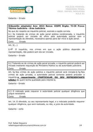 POLÍCIA FEDERAL
PROCESSO PENAL
PROF. RAFAEL NOGUEIRA
AULA 01
Prof. Rafael Nogueira
rafaelnogueira@concurseiro24horas.com.br 14
Gabarito – Errado
6(Questão adaptada) Ano: 2014 Banca: CESPE Órgão: TJ-CE Prova:
Técnico Judiciário - Área Judiciária
No que diz respeito ao inquérito policial, assinale a opção correta.
6.1 Se tratando de crimes de ação penal pública condicionada, o inquérito
policial poderá ser iniciado de ofício pela autoridade policial sem a
representação do ofendido, necessária apenas para dar início à ação penal.
Certo Errado
Art. 5(...)
§ 4o O inquérito, nos crimes em que a ação pública depender de
representação, não poderá sem ela ser iniciado.
Gabarito – Errado
6.2 Tratando-se de crimes de ação penal privada, o inquérito policial poderá ser
iniciado mediante requisição do Ministério Público ou da autoridade judiciária.
Certo Errado
Art. 5o Nos crimes de ação pública o inquérito policial será iniciado:§ 5o Nos
crimes de ação privada, a autoridade policial somente poderá proceder a
inquérito a requerimento (PARTICULAR OU SEU REPRESENTANTE
LEGAL) de quem tenha qualidade para intentá-la.
Gabarito - Errado
6.3 O indiciado pode requerer à autoridade policial qualquer diligência que
julgue necessária.
Certo Errado
Art. 14. O ofendido, ou seu representante legal, e o indiciado poderão requerer
qualquer diligência, que será realizada, ou não, a juízo da autoridade.
Gabarito - certo
 