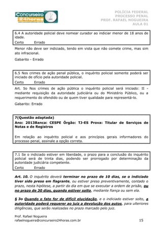 POLÍCIA FEDERAL
PROCESSO PENAL
PROF. RAFAEL NOGUEIRA
AULA 01
Prof. Rafael Nogueira
rafaelnogueira@concurseiro24horas.com.br 15
6.4 A autoridade policial deve nomear curador ao indiciar menor de 18 anos de
idade.
Certo Errado
Menor não deve ser indiciado, tendo em vista que não comete crime, mas sim
ato infracional.
Gabarito - Errado
6.5 Nos crimes de ação penal pública, o inquérito policial somente poderá ser
iniciado de ofício pela autoridade policial.
Certo Errado
Art. 5o Nos crimes de ação pública o inquérito policial será iniciado: II -
mediante requisição da autoridade judiciária ou do Ministério Público, ou a
requerimento do ofendido ou de quem tiver qualidade para representá-lo.
Gabarito: Errado
7(Questão adaptada)
Ano: 2013Banca: CESPE Órgão: TJ-ES Prova: Titular de Serviços de
Notas e de Registros
Em relação ao inquérito policial e aos princípios gerais informadores do
processo penal, assinale a opção correta.
7.1 Se o indiciado estiver em liberdade, o prazo para a conclusão do inquérito
policial será de trinta dias, podendo ser prorrogado por determinação da
autoridade judiciária competente.
Certo Errado
Art. 10. O inquérito deverá terminar no prazo de 10 dias, se o indiciado
tiver sido preso em flagrante, ou estiver preso preventivamente, contado o
prazo, nesta hipótese, a partir do dia em que se executar a ordem de prisão, ou
no prazo de 30 dias, quando estiver solto, mediante fiança ou sem ela.
§ 3o Quando o fato for de difícil elucidação, e o indiciado estiver solto, a
autoridade poderá requerer ao juiz a devolução dos autos, para ulteriores
diligências, que serão realizadas no prazo marcado pelo juiz.
 