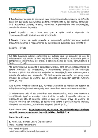 POLÍCIA FEDERAL
PROCESSO PENAL
PROF. RAFAEL NOGUEIRA
AULA 01
Prof. Rafael Nogueira
rafaelnogueira@concurseiro24horas.com.br 17
§ 3o Qualquer pessoa do povo que tiver conhecimento da existência de infração
penal em que caiba ação pública poderá, verbalmente ou por escrito, comunicá-
la à autoridade policial, e esta, verificada a procedência das informações,
mandará instaurar inquérito.
§ 4o O inquérito, nos crimes em que a ação pública depender de
representação, não poderá sem ela ser iniciado.
§ 5o Nos crimes de ação privada, a autoridade policial somente poderá
procedera inquérito a requerimento de quem tenha qualidade para intentá-la.
Gabarito - Errado
7.5 Não havendo indícios suficientes de autoria para se proceder ao ato de
indiciamento nos autos de um inquérito policial, deverá a autoridade policial
competente, determinar, de ofício, o sobrestamento do feito, comunicando o
Certo Errado
Ato administrativo delegado à autoridade policial, com sérias conseqüências na
esfera individual do investigado, o indiciamento embasa-se na convicção
formada a partir dos elementos coligidos na investigação que apontem para a
autoria do crime em apuração. "O indiciamento pressupõe um grau mais
elevado de certeza de autoria que a situação de suspeito" (LOPES JÚNIOR,
2008, p.289).
Júlio Fabrini Mirabete ensina que, havendo a reunião de indícios de autoria da
infração em direção ao investigado, este deverá ser necessariamente indiciado:
O indiciamento não é ato arbitrário nem discricionário, visto que inexiste a
possibilidade legal de escolher entre indiciar ou não. A questão situa-se na
legalidade do ato. O suspeito sobre o qual se reuniu prova de autoria da
infração tem que ser indiciado; já aquele que contra si possuía frágeis indícios,
não pode ser indiciado, pois é mero suspeito (1995, p. 91)."
Fonte deste texto: http://jus.com.br/artigos/19166/analise-garantista-
do-indiciamento-no-inquerito-policial#ixzz2vOC8o2LV
Gabarito – Errado
8) Ano: 2013 Banca: CESPE Órgão: DEPEN
Prova: Agente Penitenciário
 