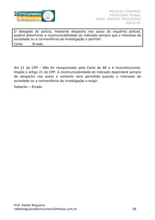 POLÍCIA FEDERAL
PROCESSO PENAL
PROF. RAFAEL NOGUEIRA
AULA 01
Prof. Rafael Nogueira
rafaelnogueira@concurseiro24horas.com.br 18
O delegado de polícia, mediante despacho nos autos do inquérito policial,
poderá determinar a incomunicabilidade do indiciado sempre que o interesse da
sociedade ou a conveniência da investigação o permitir.
Certo Errado
Art 21 do CPP - Não foi recepcionado pela Carta de 88 e é inconstitucional.
Dispõe o artigo 21 do CPP: A incomunicabilidade do indiciado dependerá sempre
de despacho nos autos e somente será permitida quando o interesse da
sociedade ou a conveniência da investigação o exigir.
Gabarito – Errado
 