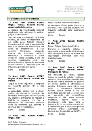 POLÍCIA FEDERAL
PROCESSO PENAL
PROF. RAFAEL NOGUEIRA
AULA 01
Prof. Rafael Nogueira
rafaelnogueira@concurseiro24horas.com.br 19
4. Questões sem comentários
1) Ano: 2014 Banca: CESPE
Órgão: Polícia Federal Prova:
Agente Administrativo
A respeito da investigação criminal
conduzida pelo delegado de polícia,
julgue o item abaixo.
Suponha que um delegado da Polícia
Federal, ao tomar conhecimento de
um ilícito penal federal, instaure
inquérito policial para a apuração do
fato e da autoria do ilícito e que, no
curso do procedimento, o seu
superior hierárquico, alegando
motivo de interesse público,
redistribua o inquérito a outro
delegado. Nessa situação, o ato do
superior hierárquico está em
desacordo com a legislação, que veda
expressamente a redistribuição de
inquéritos policiais em curso.
Certo Errado
2) Ano: 2013 Banca: CESPE
Órgão: PC-DF Prova: Escrivão de
Polícia
Julgue os itens seguintes, a respeito
do inquérito policial (IP) e das
provas.
A autoridade policial tem o dever
jurídico de atender à requisição do
Ministério Público pela instauração de
IP, podendo, entretanto, se recusar a
fazê-lo na hipótese em que a
requisição não contenha nenhum
dado ou elemento que permita a
abertura das investigações.
Certo Errado
3) Ano: 2013 Banca: CESPE
Órgão: PRF
Prova: Policial Rodoviário Federal
O Ministério Público pode oferecer a
denúncia ainda que não disponha do
inquérito relatado pela autoridade
policial.
Certo Errado
4) Ano: 2013 Banca: CESPE
Órgão: PRF
Prova: Policial Rodoviário Federal
Durante o inquérito policial, é
necessária a autorização judicial para
que um agente policial se infiltre em
organização criminosa com fins
investigativos.
Certo Errado
5) Ano: 2013 Banca: CESPE
Órgão: Polícia Federal Prova:
Delegado de Polícia
Um delegado da Polícia Federal
instaurou inquérito policial, mediante
portaria, para investigar a conduta de
deputado federal suspeito da prática
de crimes contra a administração
pública. Intimado para oitiva nos
autos, o parlamentar impetrou
habeas corpus contra o ato da
autoridade policial, sob o argumento
de usurpação de competência
originária do STF. Nessa situação
hipotética, assiste razão ao
impetrante, visto que, para a
instauração do procedimento policial,
é necessário que a autoridade policial
obtenha prévia autorização da
Câmara dos Deputados ou do STF.
Certo Errado
 