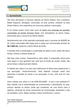 POLÍCIA FEDERAL
PROCESSO PENAL
PROF. RAFAEL NOGUEIRA
AULA 01
Prof. Rafael Nogueira
rafaelnogueira@concurseiro24horas.com
2
1. Apresentação
Olá meus alunos(a)s e futuro(a) agentes da Polícia Federal. Sou o professor
Rafael Nogueira, Advogado, concursado na área jurídica, militante na área
Direito Público, com experiência em concursos públicos e aprovação.
É um imenso prazer iniciar este curso de teoria com resolução de questões
comentadas de Direito Processo Penal, com abrangência na banca Cespe,
direcionado para o concurso da Polícia Federal.
Recentemente saiu a tão esperada autorização para o concurso de AGENTE da
PF. Foram autorizadas 600 vagas para o cargo com remuneração prevista de
R$ 7.887,33, conforme o Diário Oficial da União.
O período entre a autorização e a publicação do edital é curto, então não perca
tempo, comece a estudar desde já!
Não faça como muitos: Preparando-se após edital. A preparação prévia para
esse cargo é o que garantirá que você saia na frente de muitos. Então, não
perca tempo e adquira já este módulo.
O método que utilizo é um dos mais tradicionais no Brasil para proporcionar a
sua aprovação: Teoria+Exercícios. Você sabendo conjugar esses dois
elementos é questão de tempo a sua aprovação. E isso, você verá em meu
módulo.
Outro método que utilizo é o da SIMPLIFICAÇÃO! O que é isso professor???
Esse método visa à sistematização do conhecimento e aprendizado, ou seja,
procuro abordar os temas, ainda que complexos, de uma forma clara e
objetiva, utilizando de vários mecanismos de memorização, facilitando a vida
do candidato, como: Mapas mentais, Frases mnemônicas e outros.
 