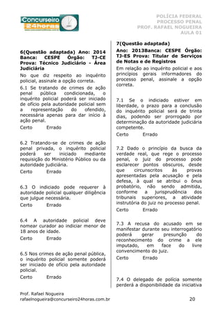 POLÍCIA FEDERAL
PROCESSO PENAL
PROF. RAFAEL NOGUEIRA
AULA 01
Prof. Rafael Nogueira
rafaelnogueira@concurseiro24horas.com.br 20
6(Questão adaptada) Ano: 2014
Banca: CESPE Órgão: TJ-CE
Prova: Técnico Judiciário - Área
Judiciária
No que diz respeito ao inquérito
policial, assinale a opção correta.
6.1 Se tratando de crimes de ação
penal pública condicionada, o
inquérito policial poderá ser iniciado
de ofício pela autoridade policial sem
a representação do ofendido,
necessária apenas para dar início à
ação penal.
Certo Errado
6.2 Tratando-se de crimes de ação
penal privada, o inquérito policial
poderá ser iniciado mediante
requisição do Ministério Público ou da
autoridade judiciária.
Certo Errado
6.3 O indiciado pode requerer à
autoridade policial qualquer diligência
que julgue necessária.
Certo Errado
6.4 A autoridade policial deve
nomear curador ao indiciar menor de
18 anos de idade.
Certo Errado
6.5 Nos crimes de ação penal pública,
o inquérito policial somente poderá
ser iniciado de ofício pela autoridade
policial.
Certo Errado
7(Questão adaptada)
Ano: 2013Banca: CESPE Órgão:
TJ-ES Prova: Titular de Serviços
de Notas e de Registros
Em relação ao inquérito policial e aos
princípios gerais informadores do
processo penal, assinale a opção
correta.
7.1 Se o indiciado estiver em
liberdade, o prazo para a conclusão
do inquérito policial será de trinta
dias, podendo ser prorrogado por
determinação da autoridade judiciária
competente.
Certo Errado
7.2 Dado o princípio da busca da
verdade real, que rege o processo
penal, o juiz do processo pode
esclarecer pontos obscuros, desde
que circunscritos às provas
apresentadas pela acusação e pela
defesa, à qual se atribui o ônus
probatório, não sendo admitida,
conforme a jurisprudência dos
tribunais superiores, a atividade
instrutória do juiz no processo penal.
Certo Errado
7.3 A recusa do acusado em se
manifestar durante seu interrogatório
poderá gerar presunção do
reconhecimento do crime a ele
imputado, em face do livre
convencimento do juiz.
Certo Errado
7.4 O delegado de polícia somente
perderá a disponibilidade da iniciativa
 