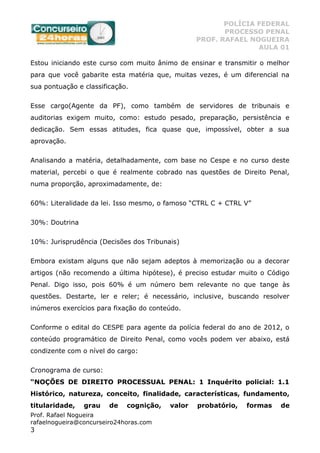 POLÍCIA FEDERAL
PROCESSO PENAL
PROF. RAFAEL NOGUEIRA
AULA 01
Prof. Rafael Nogueira
rafaelnogueira@concurseiro24horas.com
3
Estou iniciando este curso com muito ânimo de ensinar e transmitir o melhor
para que você gabarite esta matéria que, muitas vezes, é um diferencial na
sua pontuação e classificação.
Esse cargo(Agente da PF), como também de servidores de tribunais e
auditorias exigem muito, como: estudo pesado, preparação, persistência e
dedicação. Sem essas atitudes, fica quase que, impossível, obter a sua
aprovação.
Analisando a matéria, detalhadamente, com base no Cespe e no curso deste
material, percebi o que é realmente cobrado nas questões de Direito Penal,
numa proporção, aproximadamente, de:
60%: Literalidade da lei. Isso mesmo, o famoso “CTRL C + CTRL V”
30%: Doutrina
10%: Jurisprudência (Decisões dos Tribunais)
Embora existam alguns que não sejam adeptos à memorização ou a decorar
artigos (não recomendo a última hipótese), é preciso estudar muito o Código
Penal. Digo isso, pois 60% é um número bem relevante no que tange às
questões. Destarte, ler e reler; é necessário, inclusive, buscando resolver
inúmeros exercícios para fixação do conteúdo.
Conforme o edital do CESPE para agente da polícia federal do ano de 2012, o
conteúdo programático de Direito Penal, como vocês podem ver abaixo, está
condizente com o nível do cargo:
Cronograma de curso:
“NOÇÕES DE DIREITO PROCESSUAL PENAL: 1 Inquérito policial: 1.1
Histórico, natureza, conceito, finalidade, características, fundamento,
titularidade, grau de cognição, valor probatório, formas de
 
