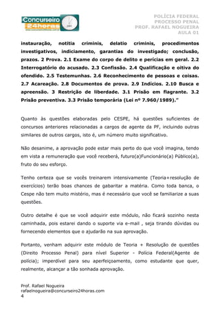 POLÍCIA FEDERAL
PROCESSO PENAL
PROF. RAFAEL NOGUEIRA
AULA 01
Prof. Rafael Nogueira
rafaelnogueira@concurseiro24horas.com
4
instauração, notitia criminis, delatio criminis, procedimentos
investigativos, indiciamento, garantias do investigado; conclusão,
prazos. 2 Prova. 2.1 Exame do corpo de delito e perícias em geral. 2.2
Interrogatório do acusado. 2.3 Confissão. 2.4 Qualificação e oitiva do
ofendido. 2.5 Testemunhas. 2.6 Reconhecimento de pessoas e coisas.
2.7 Acareação. 2.8 Documentos de prova. 2.9 Indícios. 2.10 Busca e
apreensão. 3 Restrição de liberdade. 3.1 Prisão em flagrante. 3.2
Prisão preventiva. 3.3 Prisão temporária (Lei nº 7.960/1989).”
Quanto às questões elaboradas pelo CESPE, há questões suficientes de
concursos anteriores relacionadas a cargos de agente da PF, incluindo outras
similares de outros cargos, isto é, um número muito significativo.
Não desanime, a aprovação pode estar mais perto do que você imagina, tendo
em vista a remuneração que você receberá, futuro(a)Funcionário(a) Público(a),
fruto do seu esforço.
Tenho certeza que se vocês treinarem intensivamente (Teoria+resolução de
exercícios) terão boas chances de gabaritar a matéria. Como toda banca, o
Cespe não tem muito mistério, mas é necessário que você se familiarize a suas
questões.
Outro detalhe é que se você adquirir este módulo, não ficará sozinho nesta
caminhada, pois estarei dando o suporte via e-mail , seja tirando dúvidas ou
fornecendo elementos que o ajudarão na sua aprovação.
Portanto, venham adquirir este módulo de Teoria + Resolução de questões
(Direito Processo Penal) para nível Superior - Polícia Federal(Agente de
polícia); imperdível para seu aperfeiçoamento, como estudante que quer,
realmente, alcançar a tão sonhada aprovação.
 