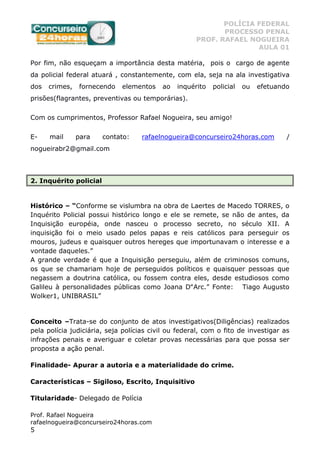 POLÍCIA FEDERAL
PROCESSO PENAL
PROF. RAFAEL NOGUEIRA
AULA 01
Prof. Rafael Nogueira
rafaelnogueira@concurseiro24horas.com
5
Por fim, não esqueçam a importância desta matéria, pois o cargo de agente
da policial federal atuará , constantemente, com ela, seja na ala investigativa
dos crimes, fornecendo elementos ao inquérito policial ou efetuando
prisões(flagrantes, preventivas ou temporárias).
Com os cumprimentos, Professor Rafael Nogueira, seu amigo!
E- mail para contato: rafaelnogueira@concurseiro24horas.com /
nogueirabr2@gmail.com
2. Inquérito policial
Histórico – “Conforme se vislumbra na obra de Laertes de Macedo TORRES, o
Inquérito Policial possui histórico longo e ele se remete, se não de antes, da
Inquisição européia, onde nasceu o processo secreto, no século XII. A
inquisição foi o meio usado pelos papas e reis católicos para perseguir os
mouros, judeus e quaisquer outros hereges que importunavam o interesse e a
vontade daqueles.”
A grande verdade é que a Inquisição perseguiu, além de criminosos comuns,
os que se chamariam hoje de perseguidos políticos e quaisquer pessoas que
negassem a doutrina católica, ou fossem contra eles, desde estudiosos como
Galileu à personalidades públicas como Joana D‟Arc.” Fonte: Tiago Augusto
Wolker1, UNIBRASIL”
Conceito –Trata-se do conjunto de atos investigativos(Diligências) realizados
pela polícia judiciária, seja polícias civil ou federal, com o fito de investigar as
infrações penais e averiguar e coletar provas necessárias para que possa ser
proposta a ação penal.
Finalidade- Apurar a autoria e a materialidade do crime.
Características – Sigiloso, Escrito, Inquisitivo
Titularidade- Delegado de Polícia
 